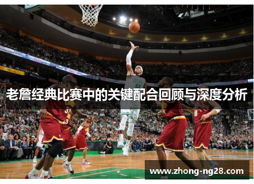 老詹经典比赛中的关键配合回顾与深度分析 老詹经典比赛中的关键配合回顾与深度分析