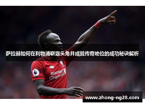 萨拉赫如何在利物浦崭露头角并成就传奇地位的成功秘诀解析