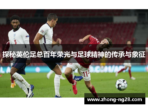 探秘英伦足总百年荣光与足球精神的传承与象征