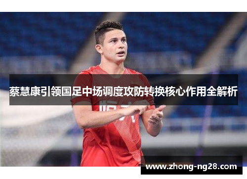 蔡慧康引领国足中场调度攻防转换核心作用全解析