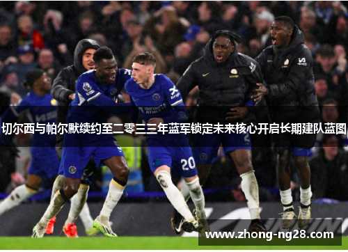 切尔西与帕尔默续约至二零三三年蓝军锁定未来核心开启长期建队蓝图