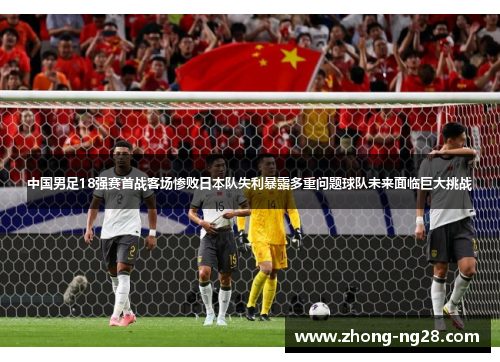 中国男足18强赛首战客场惨败日本队失利暴露多重问题球队未来面临巨大挑战