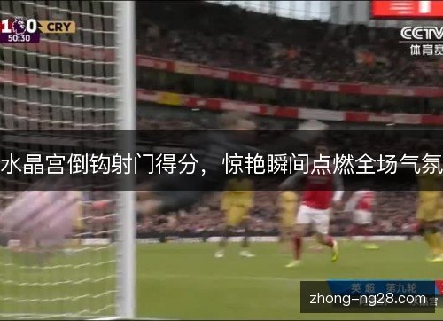 水晶宫倒钩射门得分，惊艳瞬间点燃全场气氛