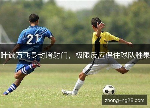 叶诚万飞身封堵射门，极限反应保住球队胜果